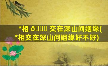*
相 🕊 交在深山问姻缘(*
相交在深山问姻缘好不好)